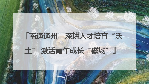 南通通州：深耕人才培育“沃土” 激活青年成长“磁场”