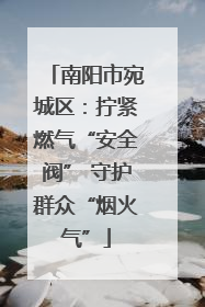 南阳市宛城区：拧紧燃气“安全阀” 守护群众“烟火气”