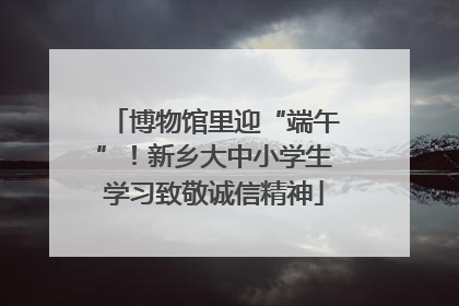 博物馆里迎“端午”！新乡大中小学生学习致敬诚信精神