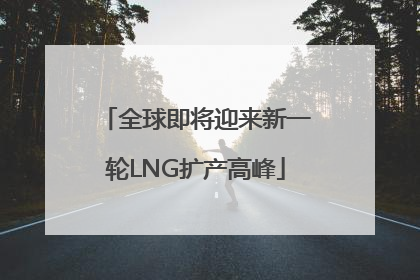 全球即将迎来新一轮LNG扩产高峰