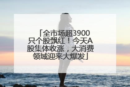全市场超3900只个股飘红！今天A股集体收涨，大消费领域迎来大爆发