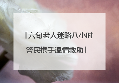 六旬老人迷路八小时 警民携手温情救助