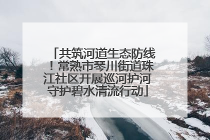 共筑河道生态防线！常熟市琴川街道珠江社区开展巡河护河守护碧水清流行动