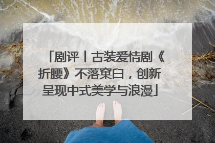 剧评丨古装爱情剧《折腰》不落窠臼，创新呈现中式美学与浪漫