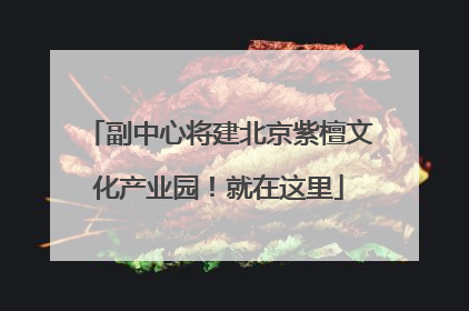 副中心将建北京紫檀文化产业园！就在这里