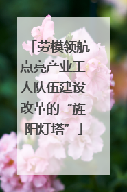 劳模领航点亮产业工人队伍建设改革的“旌阳灯塔”
