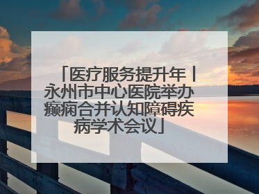 医疗服务提升年丨永州市中心医院举办癫痫合并认知障碍疾病学术会议