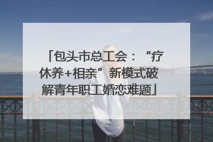 包头市总工会：“疗休养+相亲”新模式破解青年职工婚恋难题