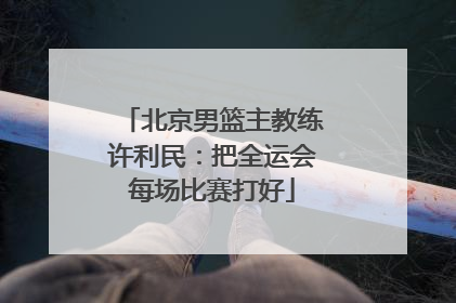 北京男篮主教练许利民：把全运会每场比赛打好