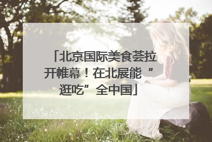 北京国际美食荟拉开帷幕！在北展能“逛吃”全中国