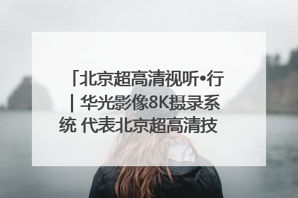 北京超高清视听•行｜华光影像8K摄录系统 代表北京超高清技术站上国家舞台