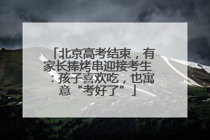 北京高考结束，有家长捧烤串迎接考生：孩子喜欢吃，也寓意“考好了”