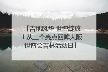 吉地风华 世博绽放！从三个亮点回眸大阪世博会吉林活动日