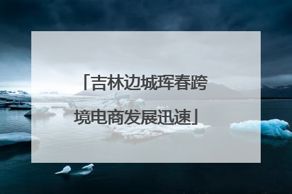 吉林边城珲春跨境电商发展迅速