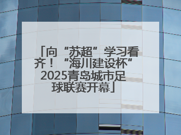 向“苏超”学习看齐！“海川建设杯”2025青岛城市足球联赛开幕