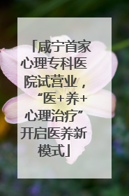 咸宁首家心理专科医院试营业，“医+养+心理治疗”开启医养新模式