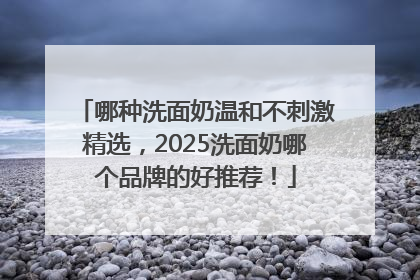 哪种洗面奶温和不刺激精选，2025洗面奶哪个品牌的好推荐！