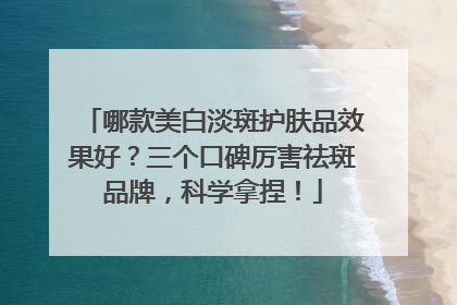 哪款美白淡斑护肤品效果好？三个口碑厉害祛斑品牌，科学拿捏！