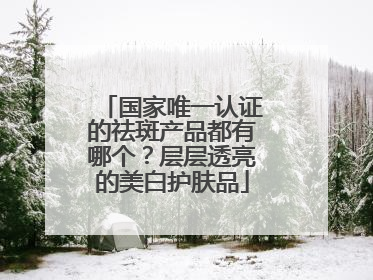 国家唯一认证的祛斑产品都有哪个？层层透亮的美白护肤品