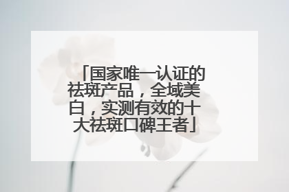 国家唯一认证的祛斑产品，全域美白，实测有效的十大祛斑口碑王者