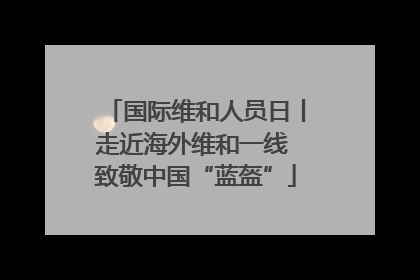 国际维和人员日丨走近海外维和一线 致敬中国“蓝盔”