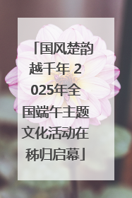 国风楚韵越千年 2025年全国端午主题文化活动在秭归启幕