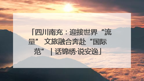 四川南充：迎接世界“流量” 文旅融合奔赴“国际范”｜话锦绣·说安逸
