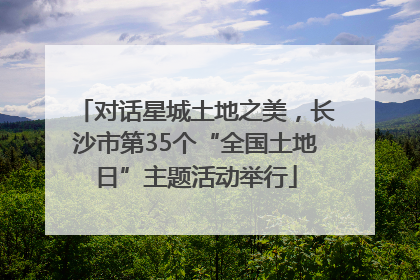 对话星城土地之美，长沙市第35个“全国土地日”主题活动举行