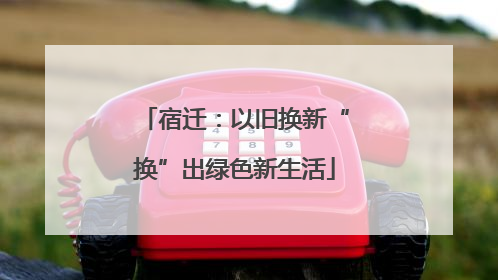 宿迁：以旧换新“换”出绿色新生活