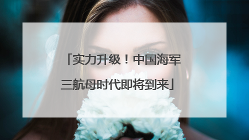 实力升级！中国海军三航母时代即将到来