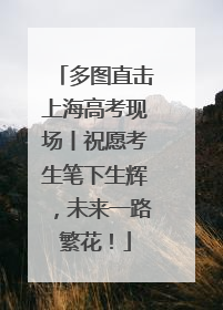 多图直击上海高考现场丨祝愿考生笔下生辉，未来一路繁花！
