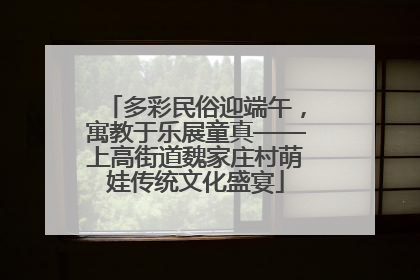 多彩民俗迎端午，寓教于乐展童真——上高街道魏家庄村萌娃传统文化盛宴