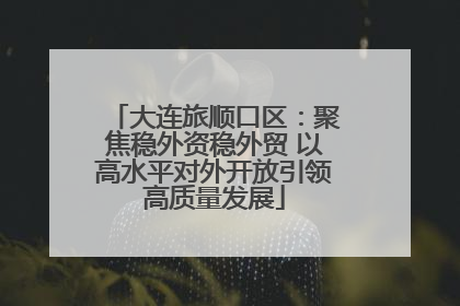 大连旅顺口区：聚焦稳外资稳外贸 以高水平对外开放引领高质量发展