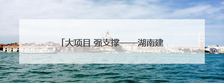大项目 强支撑——湖南建行创新服务重点项目建设