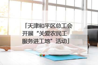 天津和平区总工会开展“关爱农民工 服务进工地”活动