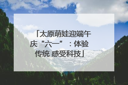 太原萌娃迎端午庆“六一”：体验传统 感受科技