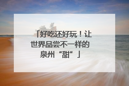 好吃还好玩！让世界品尝不一样的泉州“甜”