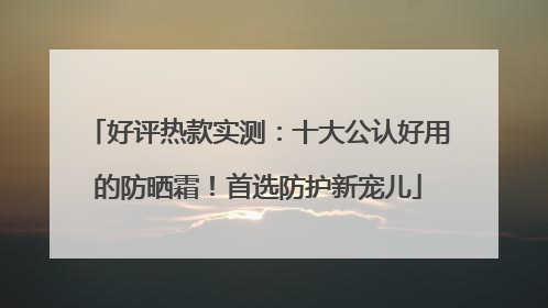 好评热款实测：十大公认好用的防晒霜！首选防护新宠儿