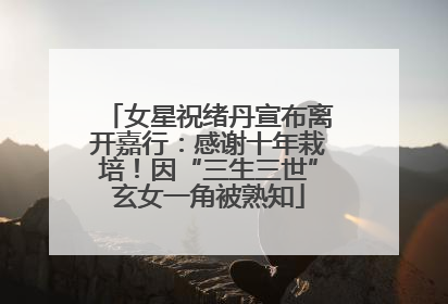 女星祝绪丹宣布离开嘉行：感谢十年栽培！因“三生三世”玄女一角被熟知