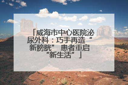 威海市中心医院泌尿外科：巧手再造“新膀胱” 患者重启“新生活”
