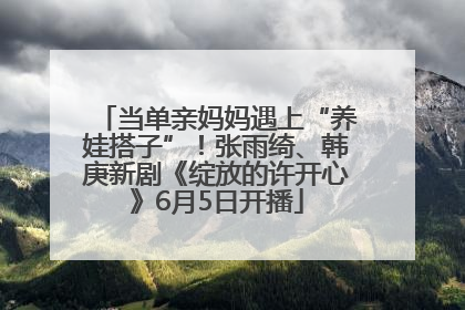 当单亲妈妈遇上“养娃搭子”！张雨绮、韩庚新剧《绽放的许开心》6月5日开播