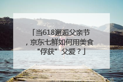 当618邂逅父亲节，京东七鲜如何用美食“俘获”父爱？