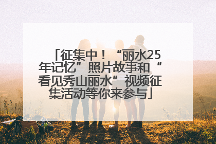 征集中！“丽水25年记忆”照片故事和“看见秀山丽水”视频征集活动等你来参与