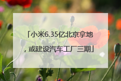 小米6.35亿北京拿地，或建设汽车工厂三期