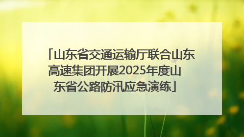 山东省交通运输厅联合山东高速集团开展2025年度山东省公路防汛应急演练