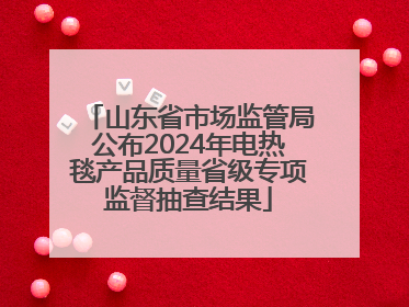 山东省市场监管局公布2024年电热毯产品质量省级专项监督抽查结果