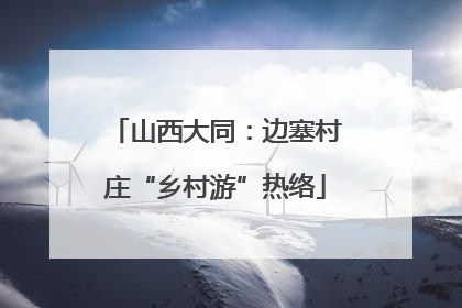 山西大同：边塞村庄“乡村游”热络