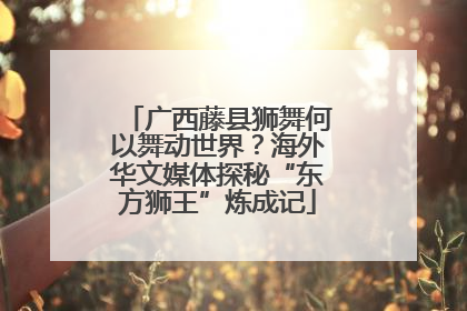 广西藤县狮舞何以舞动世界？海外华文媒体探秘“东方狮王”炼成记
