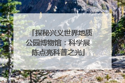 探秘兴义世界地质公园博物馆：科学展陈点亮科普之光