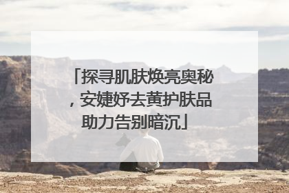 探寻肌肤焕亮奥秘，安婕妤去黄护肤品助力告别暗沉
